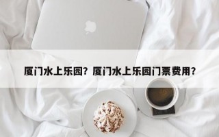 厦门水上乐园？厦门水上乐园门票费用？