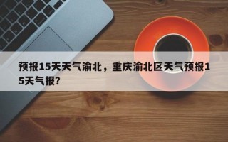 预报15天天气渝北，重庆渝北区天气预报15天气报？