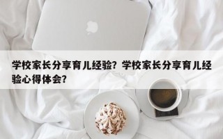 学校家长分享育儿经验？学校家长分享育儿经验心得体会？