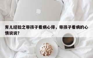 育儿经验之带孩子看病心得，带孩子看病的心情说说？