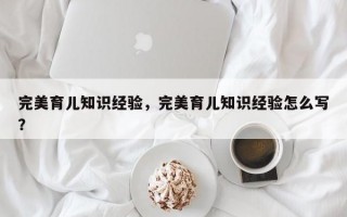 完美育儿知识经验，完美育儿知识经验怎么写？