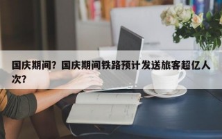 国庆期间？国庆期间铁路预计发送旅客超亿人次？