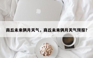 商丘未来俩月天气，商丘未来俩月天气预报？