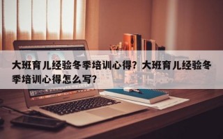 大班育儿经验冬季培训心得？大班育儿经验冬季培训心得怎么写？