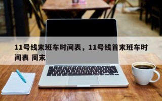 11号线末班车时间表，11号线首末班车时间表 周末