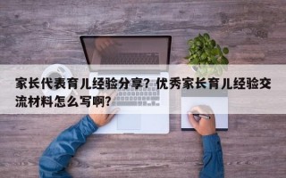 家长代表育儿经验分享？优秀家长育儿经验交流材料怎么写啊？