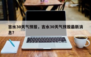 吉水30天气预报，吉水30天气预报最新消息？