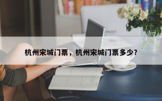 杭州宋城门票，杭州宋城门票多少？