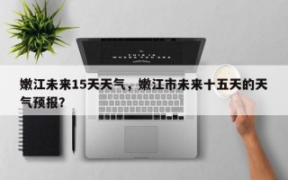 嫩江未来15天天气，嫩江市未来十五天的天气预报？