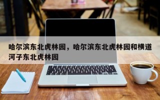 哈尔滨东北虎林园，哈尔滨东北虎林园和横道河子东北虎林园