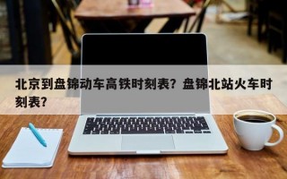 北京到盘锦动车高铁时刻表？盘锦北站火车时刻表？