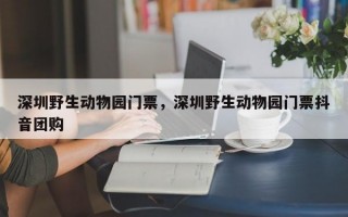 深圳野生动物园门票，深圳野生动物园门票抖音团购