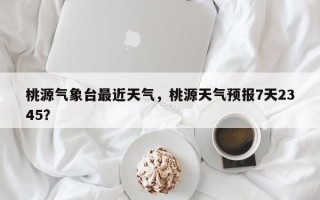 桃源气象台最近天气，桃源天气预报7天2345？