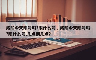 咸阳今天限号吗?限什么号，咸阳今天限号吗?限什么号,几点到几点？