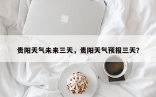 贵阳天气未来三天，贵阳天气预报三天？