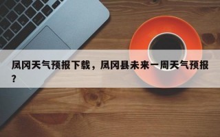 凤冈天气预报下载，凤冈县未来一周天气预报？