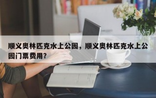 顺义奥林匹克水上公园，顺义奥林匹克水上公园门票费用？