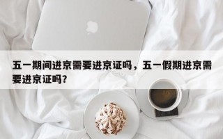 五一期间进京需要进京证吗，五一假期进京需要进京证吗？