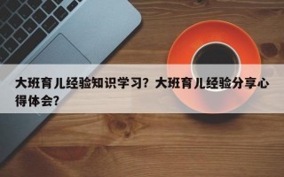 大班育儿经验知识学习？大班育儿经验分享心得体会？