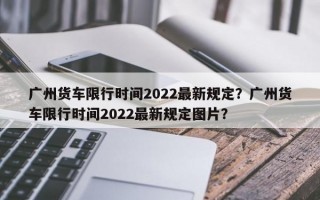 广州货车限行时间2022最新规定？广州货车限行时间2022最新规定图片？