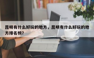 昆明有什么好玩的地方，昆明有什么好玩的地方排名榜？