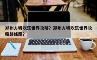 郑州方特欢乐世界攻略？郑州方特欢乐世界攻略路线图？