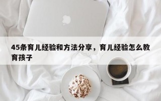 45条育儿经验和方法分享，育儿经验怎么教育孩子