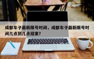 成都车子最新限号时间，成都车子最新限号时间几点到几点结束？