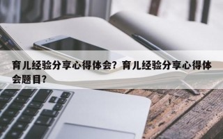 育儿经验分享心得体会？育儿经验分享心得体会题目？