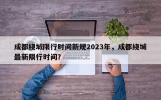 成都绕城限行时间新规2023年，成都绕城最新限行时间？