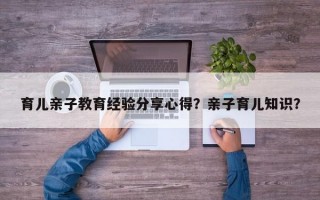 育儿亲子教育经验分享心得？亲子育儿知识？