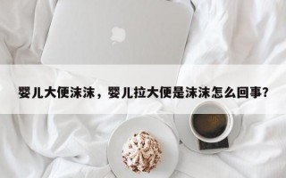 婴儿大便沫沫，婴儿拉大便是沫沫怎么回事？