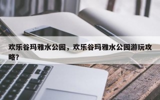 欢乐谷玛雅水公园，欢乐谷玛雅水公园游玩攻略？