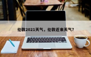 伦敦2021天气，伦敦近来天气？