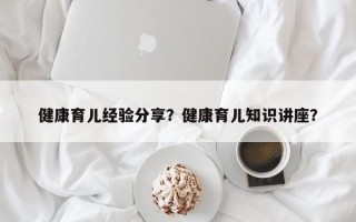 健康育儿经验分享？健康育儿知识讲座？