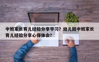 中班家长育儿经验分享学习？幼儿园中班家长育儿经验分享心得体会？