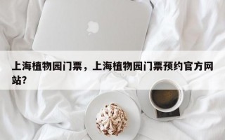 上海植物园门票，上海植物园门票预约官方网站？