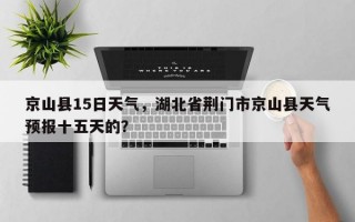 京山县15日天气，湖北省荆门市京山县天气预报十五天的？