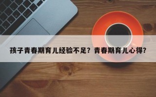 孩子青春期育儿经验不足？青春期育儿心得？