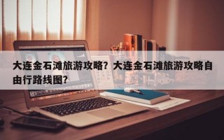 大连金石滩旅游攻略？大连金石滩旅游攻略自由行路线图？