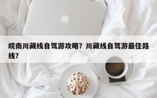 皖南川藏线自驾游攻略？川藏线自驾游最佳路线？