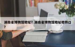 湖南省博物馆地址？湖南省博物馆地址地铁口？