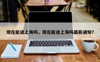 现在能进上海吗，现在能进上海吗最新通知？