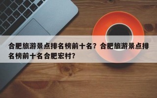 合肥旅游景点排名榜前十名？合肥旅游景点排名榜前十名合肥宏村？