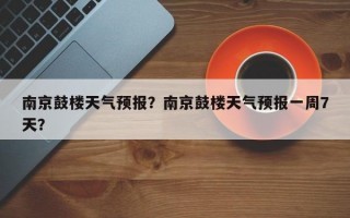 南京鼓楼天气预报？南京鼓楼天气预报一周7天？