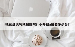 抚远县天气预报附院？小升初a班要多少分？