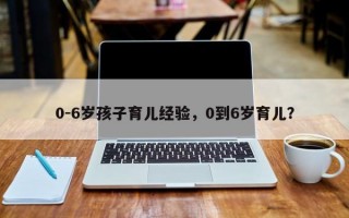 0-6岁孩子育儿经验，0到6岁育儿？