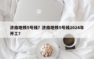 济南地铁5号线？济南地铁5号线2024年开工？