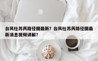 台风杜苏芮路径图最新？台风杜苏芮路径图最新消息视频讲解？