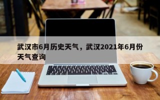 武汉市6月历史天气，武汉2021年6月份天气查询